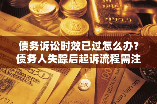 济南债务诉讼时效已过怎么办？债务人失踪后起诉流程需注意什么？