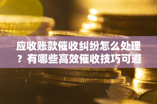 济南应收账款催收纠纷怎么处理？有哪些高效催收技巧可避免坏账？